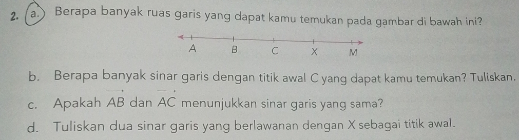 (a.) Berapa banyak ruas garis yang dapat kamu temukan pada gambar di bawah ini? 
b. Berapa banyak sinar garis dengan titik awal C yang dapat kamu temukan? Tuliskan. 
c. Apakah vector AB dan vector AC menunjukkan sinar garis yang sama? 
d. Tuliskan dua sinar garis yang berlawanan dengan X sebagai titik awal.