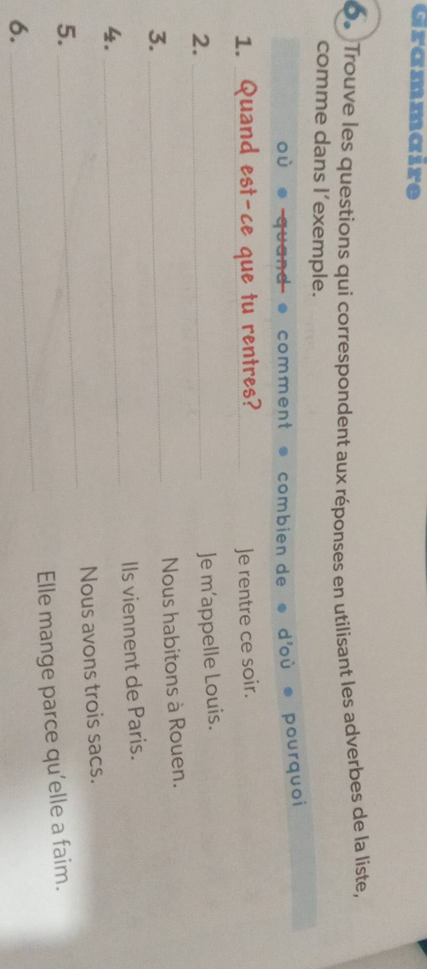 Grammaire 
0. Trouve les questions qui correspondent aux réponses en utilisant les adverbes de la liste, 
comme dans l’exemple. 
ou 
comment * combién de d'où pourquoi 
1. __Je rentre ce soir. 
2._ 
Je m’appelle Louis. 
Nous habitons à Rouen. 
3._ 
_ 
Ils viennent de Paris. 
4. 
5. _Nous avons trois sacs. 
_ 
Elle mange parce qu'elle a faim. 
6.