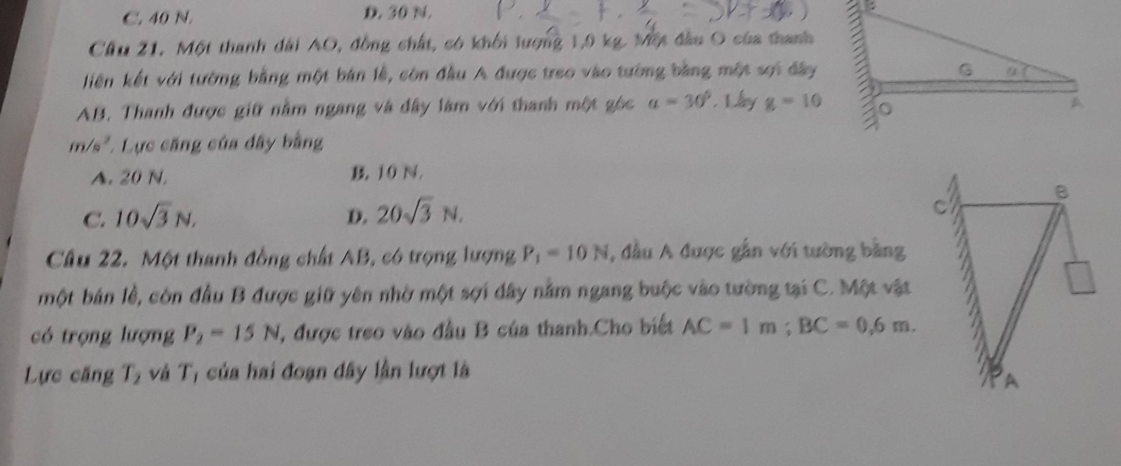 C. 40 N. D. 30 N.
Cầu 21, Một thanh dài AO, đồng chất, có khối lượng 1, 9 kg. Một đầu O của thanh
liên kết với tường bằng một bản lễ, còn đầu A được treo vào tường bằng một sợi đây
AB. Thanh được giữ nằm ngang và đây làm với thanh một góc a=30°. L ay g=10
m/s^2 * Lực căng của đây bằng
A. 20 N. B. 10 N.
C. 10sqrt(3)N, D. 20sqrt(3)N. 
Câu 22. Một thanh đồng chất AB, có trọng lượng P_1=10N , đầu A được gắn với tường bằng
một bản lễ, côn đầu B được giữ yên nhờ một sợi đây nằm ngang buộc vào tường tại C. Một vật
có trọng lượng P_2=15N , được treo vào đầu B của thanh.Cho biết AC=1m; BC=0.6m. 
Lực căng T, và T, của hai đoạn dây lần lượt là