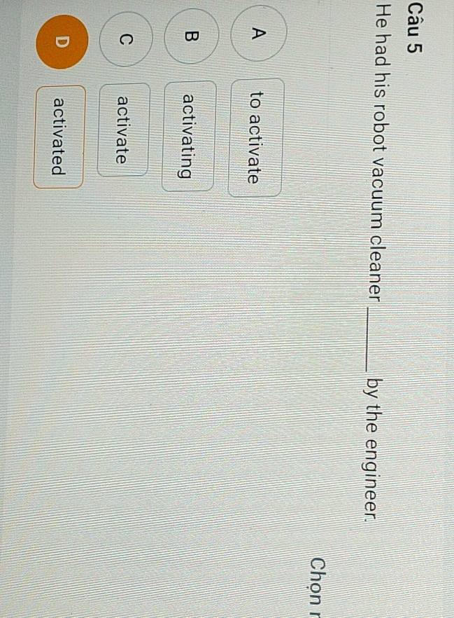 He had his robot vacuum cleaner _by the engineer.
Chọn r
A to activate
B activating
C activate
D activated