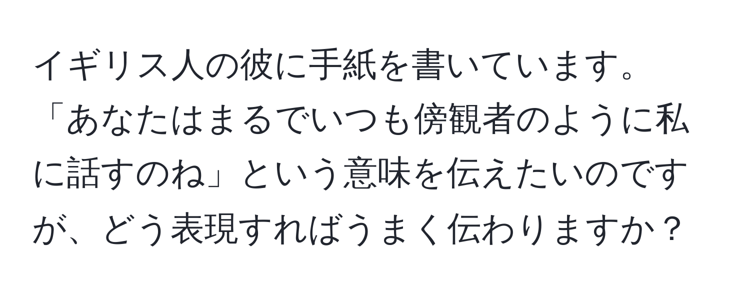 イギリス人の彼に手紙を書いています。「あなたはまるでいつも傍観者のように私に話すのね」という意味を伝えたいのですが、どう表現すればうまく伝わりますか？