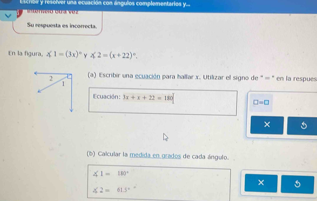 Escribir y resolver una ecuación con ángulos complementarios y... 
intenteió otra vez 
Su respuesta es incorrecta. 
En la figura, ∠ 1=(3x)^circ  y ∠ 2=(x+22)^circ . 
2 
(a) Escribir una ecuación para hallar x. Utilizar el signo de " = " en la respues 
1 
Ecuación: 3x+x+22=180
□ =□
× 
(b) Calcular la medida en grados de cada ángulo.
∠ 1=180°
×
∠ 2=61.5°