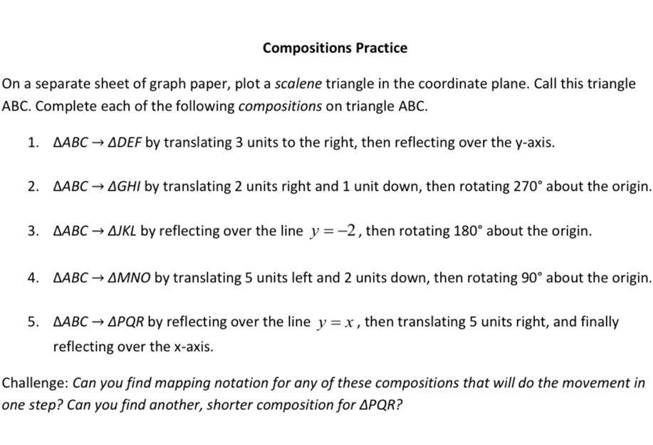 Compositions Practice 
On a separate sheet of graph paper, plot a scalene triangle in the coordinate plane. Call this triangle
ABC. Complete each of the following compositions on triangle ABC. 
1. △ ABCto △ DEF by translating 3 units to the right, then reflecting over the y-axis. 
2. △ ABCto △ GHI by translating 2 units right and 1 unit down, then rotating 270° about the origin. 
3. △ ABCto △ JKL by reflecting over the line y=-2 , then rotating 180° about the origin. 
4. △ ABC → ΔN △ NC 0 by translating 5 units left and 2 units down, then rotating 90° about the origin. 
5. △ ABCto △ PQR by reflecting over the line y=x , then translating 5 units right, and finally 
reflecting over the x-axis. 
Challenge: Can you find mapping notation for any of these compositions that will do the movement in 
one step? Can you find another, shorter composition for △ PQR ?