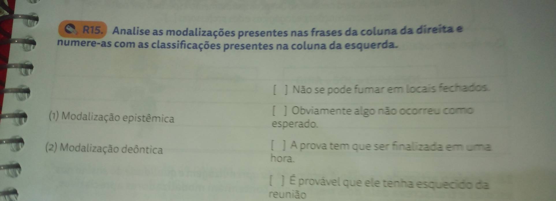 R15.) Analise as modalizações presentes nas frases da coluna da direita e
numere-as com as classificações presentes na coluna da esquerda.
[ ] Não se pode fumar em locais fechados.
[ ] Obviamente algo não ocorreu como
(1) Modalização epistêmica
esperado.
(2) Modalização deôntica
[ ] A prova tem que ser finalizada em uma
hora.
( ) É provável que ele tenha esquecido da
reunião