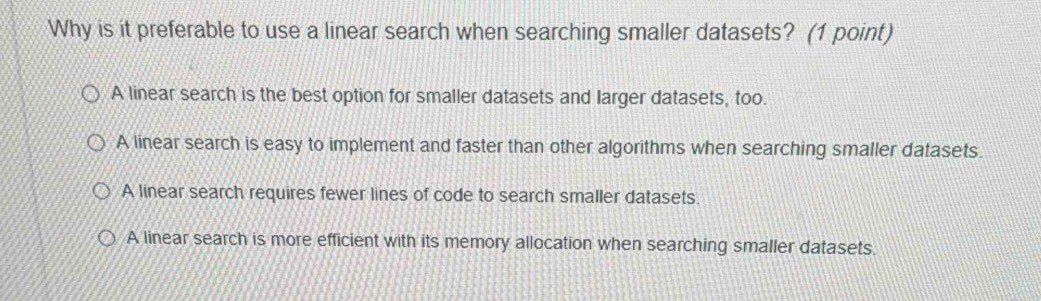 Why is it preferable to use a linear search when searching smaller datasets? (1 point)
A linear search is the best option for smaller datasets and larger datasets, too.
A linear search is easy to implement and faster than other algorithms when searching smaller datasets.
A linear search requires fewer lines of code to search smaller datasets.
A linear search is more efficient with its memory allocation when searching smaller datasets.