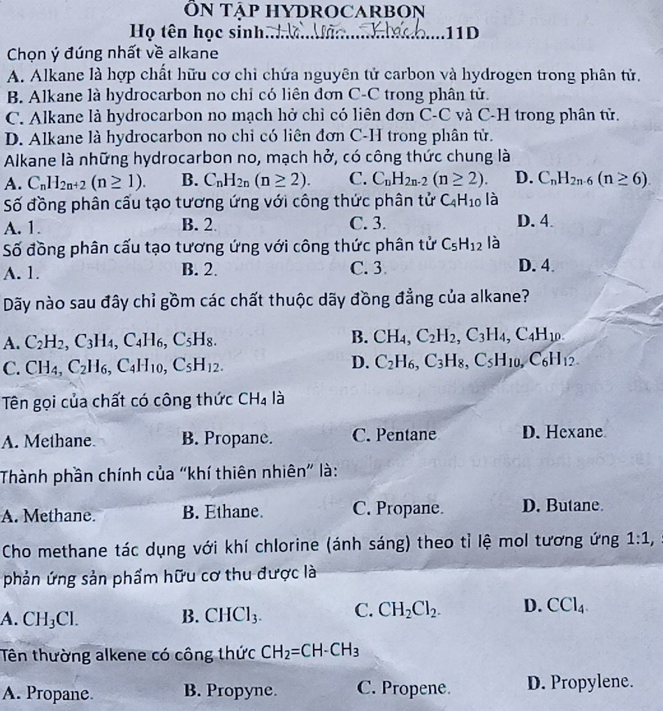 ÔN TAP HYDROCARBON
Họ tên học sinh.. 11D
Chọn ý đúng nhất về alkane
A. Alkane là hợp chất hữu cơ chỉ chứa nguyên tử carbon và hydrogen trong phân tử.
B. Alkane là hydrocarbon no chỉ có liên đơn C-C trong phân tử.
C. Alkane là hydrocarbon no mạch hở chỉ có liên dơn C-C và C-H trong phân tử.
D. Alkane là hydrocarbon no chi có liên đơn C-H trong phân tử.
Alkane là những hydrocarbon no, mạch hở, có công thức chung là
A. C_nH_2n+2(n≥ 1). B. C_nH_2n(n≥ 2). C. C_nH_2n-2(n≥ 2). D. C_nH_2n-6(n≥ 6).
Số đồng phân cấu tạo tương ứng với công thức phân tử C_4H_10 là
A. 1. B. 2 C. 3. D. 4.
Số đồng phân cấu tạo tương ứng với công thức phân tử C_5H_12 là
A. 1. B. 2. C. 3
D. 4.
Dãy nào sau đây chỉ gồm các chất thuộc dãy đồng đẳng của alkane?
B.
A. C_2H_2,C_3H_4,C_4H_6,C_5H_8. CH_4,C_2H_2,C_3H_4,C_4H_10.
C. CH_4,C_2H_6,C_4H_10,C_5H_12.
D. C_2H_6,C_3H_8,C_5H_10, ,C_6H_12.
Tên gọi của chất có công thức CH_4 là
A. Methane B. Propane. C. Pentane D. Hexane
Thành phần chính của “khí thiên nhiên” là:
A. Methane. B. Ethane. C. Propane.
D. Butane
Cho methane tác dụng với khí chlorine (ánh sáng) theo tỉ lệ mol tương ứng 1:1,
phản ứng sản phẩm hữu cơ thu được là
A. CH_3Cl. B. CHCl_3.
D.
C. CH_2Cl_2. CCl_4.
Tên thường alkene có công thức CH_2=CH-CH_3
A. Propane B. Propyne. C. Propene. D. Propylene.