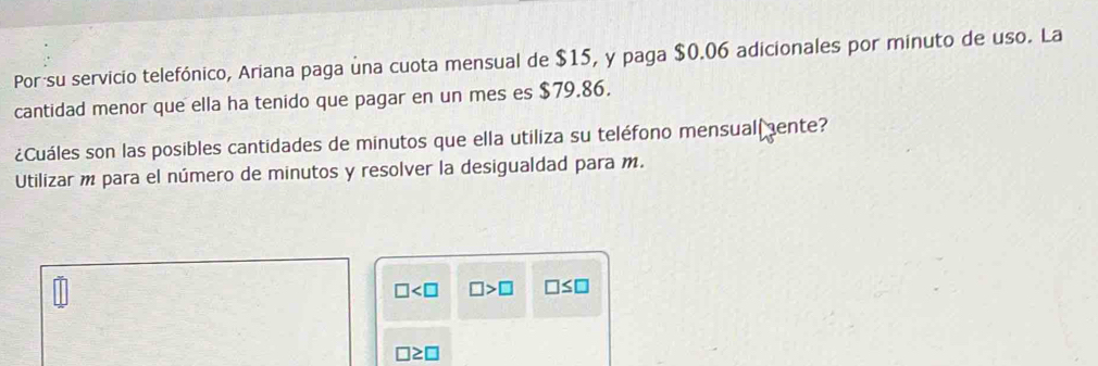 Por su servicio telefónico, Ariana paga una cuota mensual de $15, y paga $0.06 adicionales por minuto de uso. La 
cantidad menor que ella ha tenido que pagar en un mes es $79.86. 
¿Cuáles son las posibles cantidades de minutos que ella utiliza su teléfono mensual ente? 
Utilizar m para el número de minutos y resolver la desigualdad para m.
□ □ >□ □ ≤ □
□ ≥ □