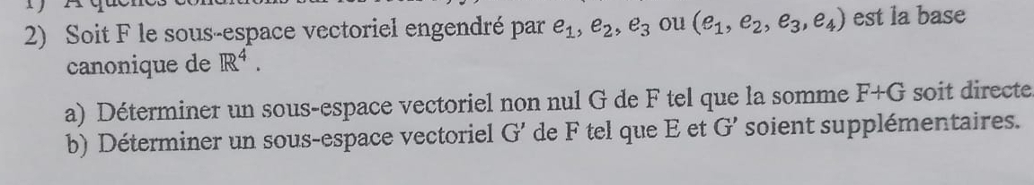 Soit F le sous-espace vectoriel engendré par e_1, e_2, e_3 ou (e_1,e_2,e_3,e_4) est la base 
canonique de R^4. 
a) Déterminer un sous-espace vectoriel non nul G de F tel que la somme F+G soit directe 
b) Déterminer un sous-espace vectoriel G' de F tel que E et G' soient supplémentaires.