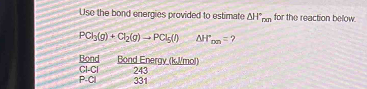 Use the bond energies provided to estimate △ H°_rxn for the reaction below.
PCl_3(g)+Cl_2(g)to PCl_5(l) △ H°_rxn= ? 
Bond Bond Energy (kJ/mol)
CI-Cl 243
P-Cl 331