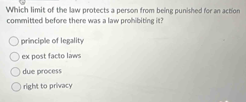 Which limit of the law protects a person from being punished for an action
committed before there was a law prohibiting it?
principle of legality
ex post facto laws
due process
right to privacy