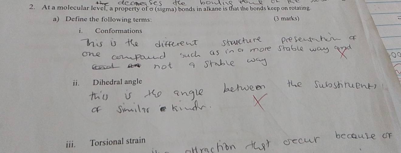 At a molecular level, a property of σ (sigma) bonds in alkane is that the bonds keep on rotating 
a) Define the following terms: (3 marks) 
i. Conformations 
ii. Dihedral angle 
iii. Torsional strain