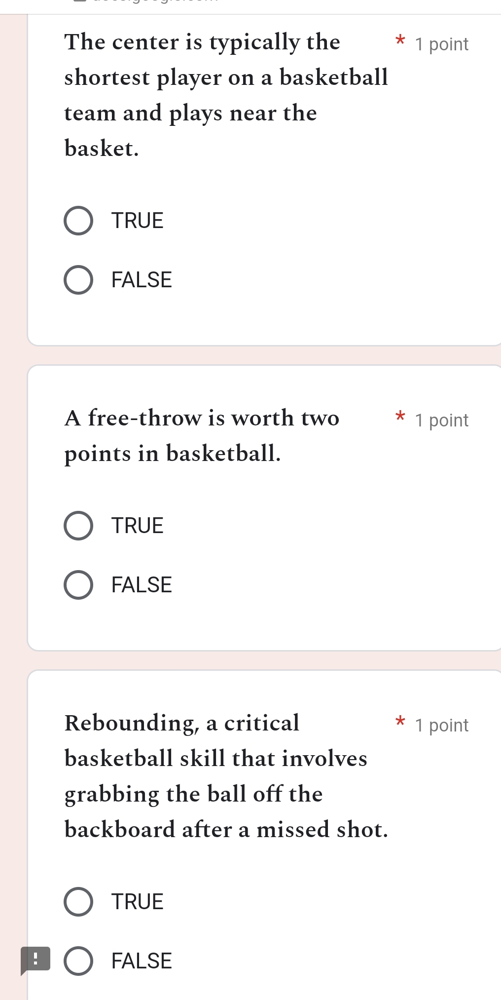 The center is typically the * 1 point
shortest player on a basketball
team and plays near the
basket.
TRUE
FALSE
A free-throw is worth two * 1 point
points in basketball.
TRUE
FALSE
Rebounding, a critical 1 point
basketball skill that involves
grabbing the ball off the
backboard after a missed shot.
TRUE
! FALSE