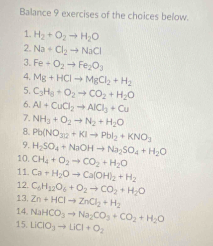 Balance 9 exercises of the choices below. 
1. H_2+O_2to H_2O
2. Na+Cl_2to NaCl
3. Fe+O_2to Fe_2O_3
4. Mg+HClto MgCl_2+H_2
5. C_3H_8+O_2to CO_2+H_2O
6. Al+CuCl_2to AlCl_3+Cu
7. NH_3+O_2to N_2+H_2O
8. Pb(NO_3)2+KIto PbI_2+KNO_3
9. H_2SO_4+NaOHto Na_2SO_4+H_2O
10. CH_4+O_2to CO_2+H_2O
11. Ca+H_2Oto Ca(OH)_2+H_2
12. C_6H_12O_6+O_2to CO_2+H_2O
13. Zn+HClto ZnCl_2+H_2
14. NaHCO_3to Na_2CO_3+CO_2+H_2O
15. LiClO_3to LiCl+O_2