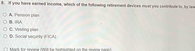 If you have earned income, which of the following retirement devices must you contribute to, by law
A. Pension plan
B. IRA
C. Vesting plan
D. Social security (FICA)
Mark for review (Will be highlighted on the review page)