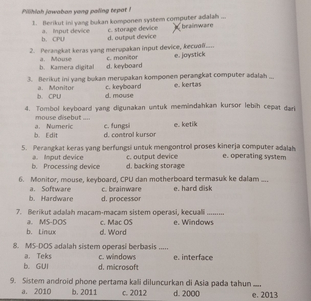 Pilihlah jawaban yang paling tepat !
1. Berikut ini yang bukan komponen system computer adalah ...
a. Input device c. storage device brainware
b. CPU d. output device
2. Perangkat keras yang merupakan input device, kecuadli.....
a. Mouse c. monitor e. joystick
b. Kamera digital d. keyboard
3. Berikut ini yang bukan merupakan komponen perangkat computer adalah ...
a. Monitor c. keyboard e. kertas
b、CPU d. mouse
4. Tombol keyboard yang digunakan untuk memindahkan kursor lebih cepat dari
mouse disebut ....
a. Numeric c. fungsi e. ketik
b. Edit d. control kursor
5. Perangkat keras yang berfungsi untuk mengontrol proses kinerja computer adalah
a. Input device c. output device e. operating system
b. Processing device d. backing storage
6. Monitor, mouse, keyboard, CPU dan motherboard termasuk ke dalam ....
a. Software c. brainware e. hard disk
b. Hardware d. processor
7. Berikut adalah macam-macam sistem operasi, kecuali_
a. MS-DOS c. Mac OS e. Windows
b. Linux d. Word
8. MS-DOS adalah sistem operasi berbasis .....
a. Teks c. windows e. interface
b. GUI d. microsoft
9. Sistem android phone pertama kali diluncurkan di Asia pada tahun ....
a. 2010 b. 2011 c. 2012 d. 2000 e. 2013