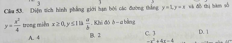 3
3
3
Câu 53. Diện tích hình phẳng giới hạn bởi các đường thắng y=1, y=x và đồ thị hàm số
y= x^2/4  trong miền x≥ 0, y≤ 1 là  a/b . Khi đó b- a bằng
A. 4 B. 2
C. 3 D. 1
-x^2+4x-4