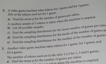 A video game machine takes tokens for 1 game and for 3 games.
20% of the tokens used are for 1 game. 
a) Find the mean μ for the number of games per token. 
A random sample of 3 tokens is taken when the machine is emptied. 
b) List all possible samples. 
c) Find the sampling distribution for the mean number of games per toke: 
d) Find the sampling distribution for the mode of the number of games p
e) Find the sampling distribution for the median of the number of games 
5. Another video game machine takes tokens for 1 game, for 3 games and 
for 6 games. 
The number of tokens used are in the ratio 1:2:2 for 1, 3 and 6 games. 
a) Find the mean μ for the number of games per token. 
ir taken when the machine is emptied.