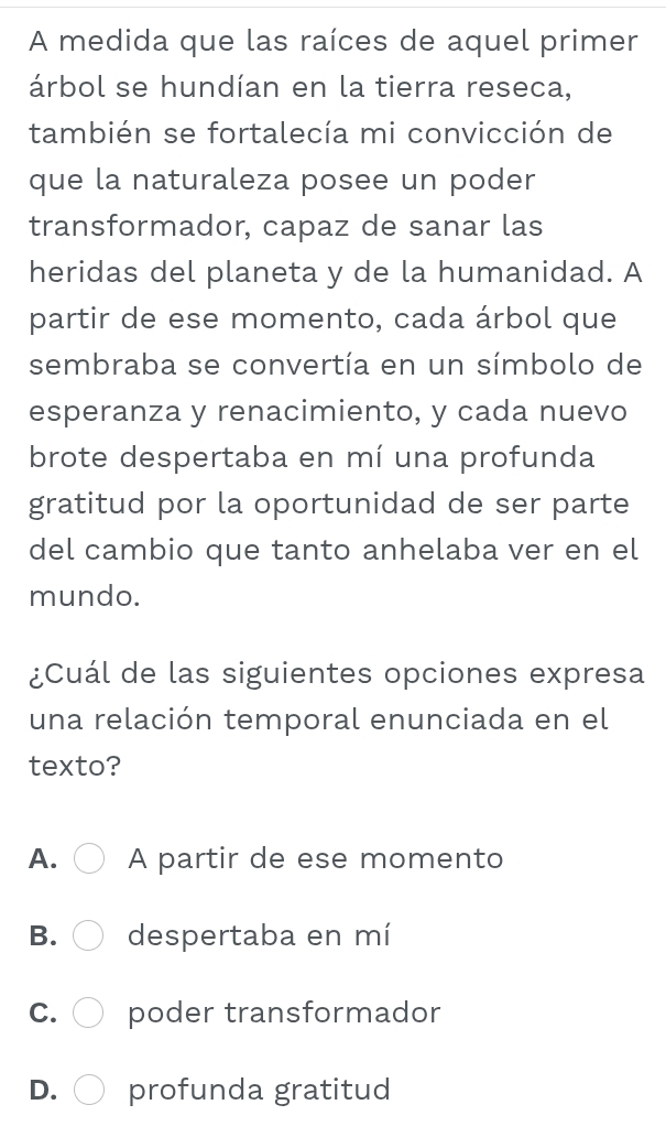 A medida que las raíces de aquel primer
árbol se hundían en la tierra reseca,
también se fortalecía mi convicción de
que la naturaleza posee un poder
transformador, capaz de sanar las
heridas del planeta y de la humanidad. A
partir de ese momento, cada árbol que
sembraba se convertía en un símbolo de
esperanza y renacimiento, y cada nuevo
brote despertaba en mí una profunda
gratitud por la oportunidad de ser parte
del cambio que tanto anhelaba ver en el
mundo.
¿Cuál de las siguientes opciones expresa
una relación temporal enunciada en el
texto?
A. A partir de ese momento
B. despertaba en mí
C. poder transformador
D. profunda gratitud