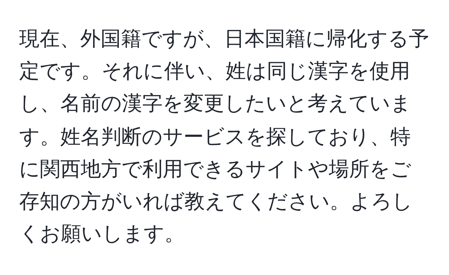 現在、外国籍ですが、日本国籍に帰化する予定です。それに伴い、姓は同じ漢字を使用し、名前の漢字を変更したいと考えています。姓名判断のサービスを探しており、特に関西地方で利用できるサイトや場所をご存知の方がいれば教えてください。よろしくお願いします。