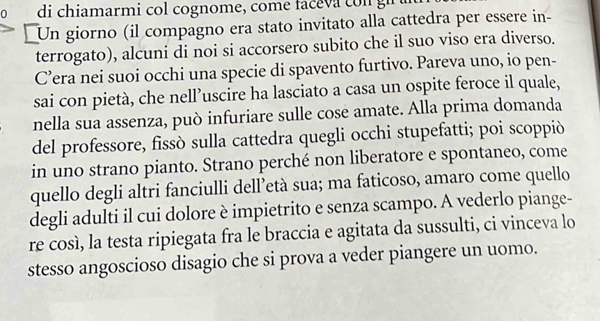 di chiamarmi col cognome, come faceva co n gi 
⊥Un giorno (il compagno era stato invitato alla cattedra per essere in- 
terrogato), alcuni di noi si accorsero subito che il suo viso era diverso. 
C’era nei suoi occhi una specie di spavento furtivo. Pareva uno, io pen- 
sai con pietà, che nell’uscire ha lasciato a casa un ospite feroce il quale, 
nella sua assenza, può infuriare sulle cose amate. Alla prima domanda 
del professore, fissò sulla cattedra quegli occhi stupefatti; poi scoppiò 
in uno strano pianto. Strano perché non liberatore e spontaneo, come 
quello degli altri fanciulli dell’età sua; ma faticoso, amaro come quello 
degli adulti il cui dolore è impietrito e senza scampo. A vederlo piange- 
re così, la testa ripiegata fra le braccia e agitata da sussulti, ci vinceva lo 
stesso angoscioso disagio che si prova a veder piangere un uomo.