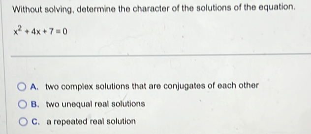 Without solving, determine the character of the solutions of the equation.
x^2+4x+7=0
A. two complex solutions that are conjugates of each other
B. two unequal real solutions
C. a repeated real solution