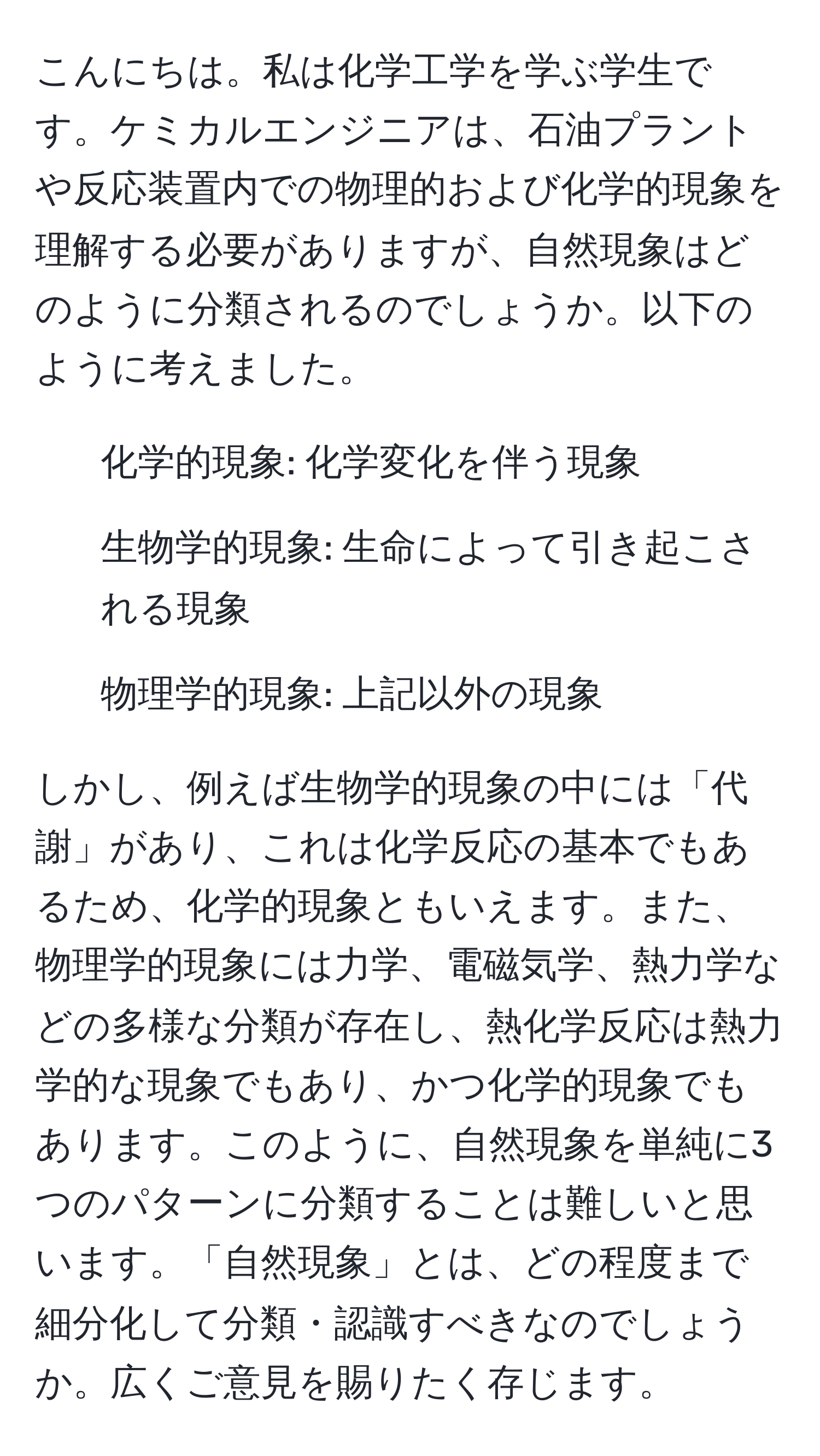 こんにちは。私は化学工学を学ぶ学生です。ケミカルエンジニアは、石油プラントや反応装置内での物理的および化学的現象を理解する必要がありますが、自然現象はどのように分類されるのでしょうか。以下のように考えました。  
- 化学的現象: 化学変化を伴う現象  
- 生物学的現象: 生命によって引き起こされる現象  
- 物理学的現象: 上記以外の現象  

しかし、例えば生物学的現象の中には「代謝」があり、これは化学反応の基本でもあるため、化学的現象ともいえます。また、物理学的現象には力学、電磁気学、熱力学などの多様な分類が存在し、熱化学反応は熱力学的な現象でもあり、かつ化学的現象でもあります。このように、自然現象を単純に3つのパターンに分類することは難しいと思います。「自然現象」とは、どの程度まで細分化して分類・認識すべきなのでしょうか。広くご意見を賜りたく存じます。