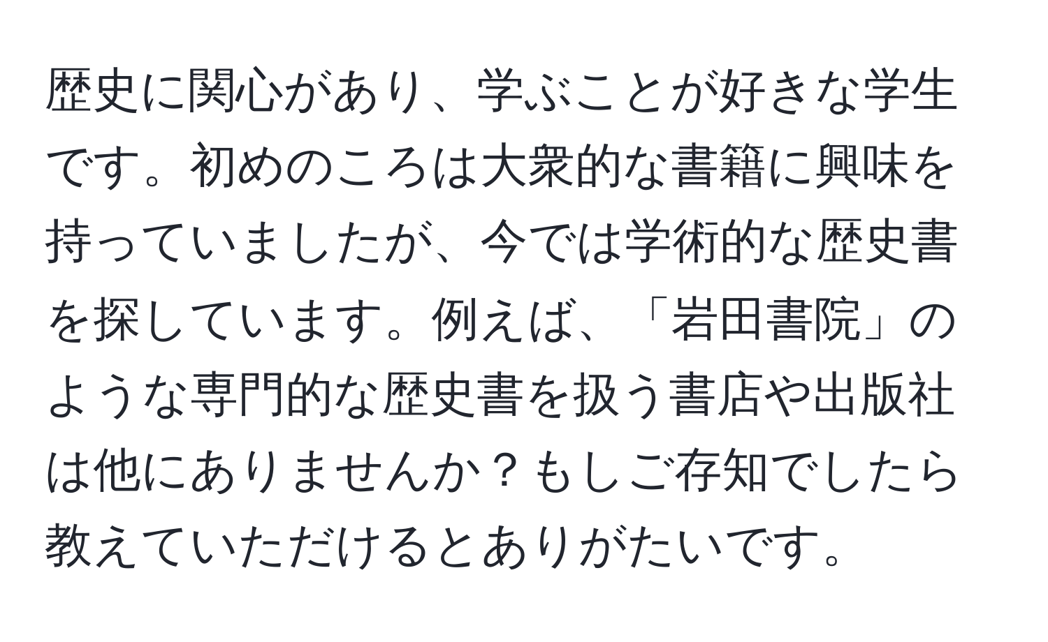 歴史に関心があり、学ぶことが好きな学生です。初めのころは大衆的な書籍に興味を持っていましたが、今では学術的な歴史書を探しています。例えば、「岩田書院」のような専門的な歴史書を扱う書店や出版社は他にありませんか？もしご存知でしたら教えていただけるとありがたいです。