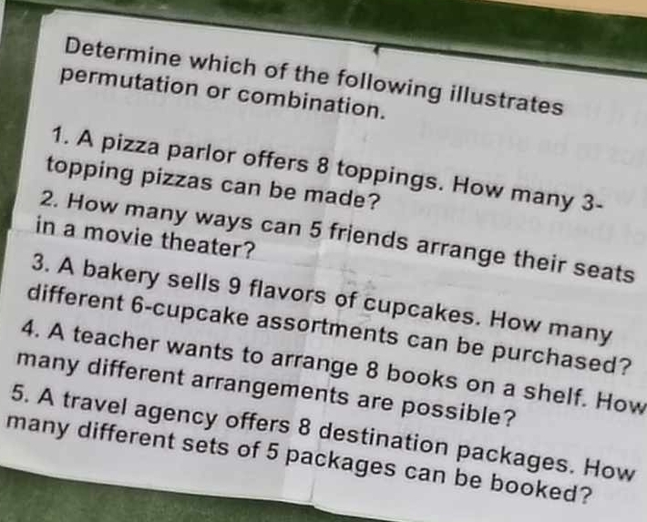 Determine which of the following illustrates 
permutation or combination. 
1. A pizza parlor offers 8 toppings. How many 3 - 
topping pizzas can be made? 
2. How many ways can 5 friends arrange their seats 
in a movie theater? 
3. A bakery sells 9 flavors of cupcakes. How many 
different 6 -cupcake assortments can be purchased? 
4. A teacher wants to arrange 8 books on a shelf. How 
many different arrangements are possible? 
5. A travel agency offers 8 destination packages. How 
many different sets of 5 packages can be booked?