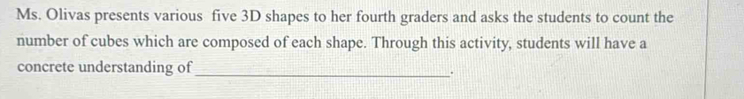 Ms. Olivas presents various five 3D shapes to her fourth graders and asks the students to count the 
number of cubes which are composed of each shape. Through this activity, students will have a 
concrete understanding of 
_.