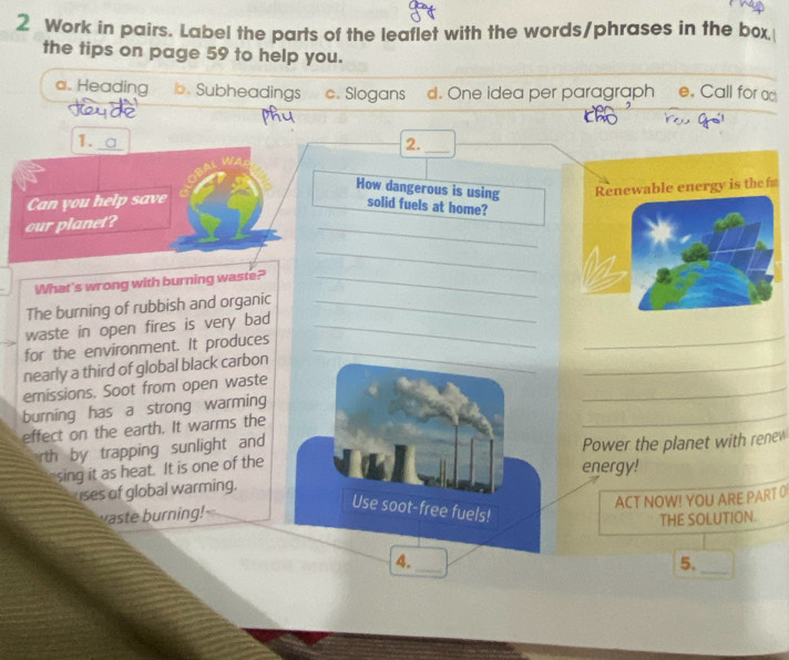 Work in pairs. Label the parts of the leaflet with the words/phrases in the box 
the tips on page 59 to help you. 
a. Heading b. Subheadings c. Slogans d. One idea per paragraph e. Call for ad 
1. 
2._ 
How dangerous is using 
Can you help save 
our planet? Renewable energy is the f 
solid fuels at home? 
_ 
_ 
What's wrong with burning waste?_ 
The burning of rubbish and organic_ 
_ 
waste in open fires is very bad_ 
for the environment. It produces_ 
_ 
nearly a third of global black carbon 
_ 
emissions. Soot from open waste 
_ 
burning has a strong warming 
effect on the earth. It warms the 
rth by trapping sunlight and 
sing it as heat. It is one of the Power the planet with renew 
energy! 
uses of global warming. 
ACT NOW! YOU ARE PART 0 
vaste burning! 
Use soot-free fuels! 
THE SOLUTION. 
4._ 
5._