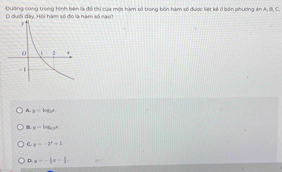 Đường cong trong hình bên là đồ thị của một hàm số trong bốn hàm số được liệt kê ở bốn phương án A, B, C,
D dưới đây. Hỏi hàm số đó là hàm số nào?
A. y=log _2x.
B. y=log _0.5x.
C. y=-2^x+1
D. y=- 1/2 x- 1/3 .