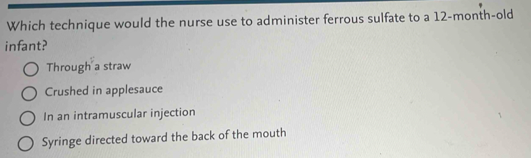 Which technique would the nurse use to administer ferrous sulfate to a 12-month-old
infant?
Through a straw
Crushed in applesauce
In an intramuscular injection
Syringe directed toward the back of the mouth