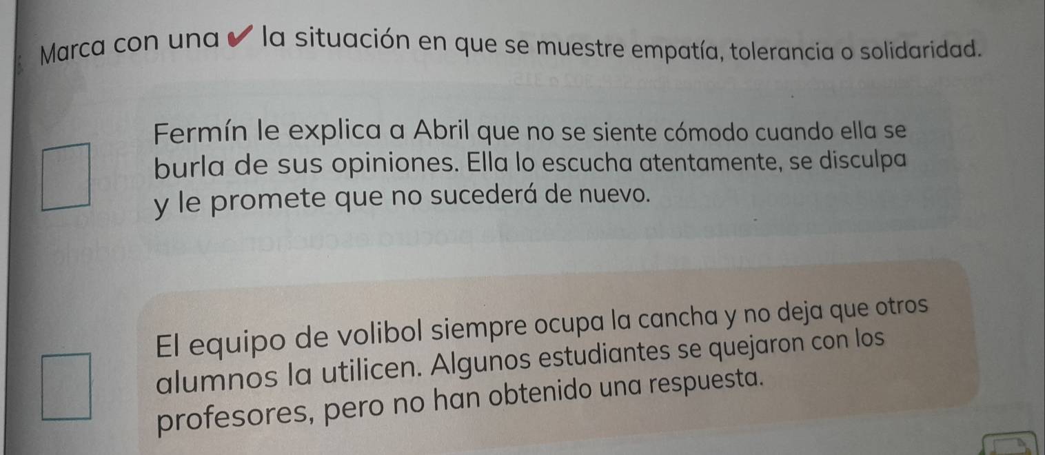 Marca con una ✔ la situación en que se muestre empatía, tolerancia o solidaridad. 
Fermín le explica a Abril que no se siente cómodo cuando ella se 
burla de sus opiniones. Ella lo escucha atentamente, se disculpa 
y le promete que no sucederá de nuevo. 
El equipo de volibol siempre ocupa la cancha y no deja que otros 
alumnos la utilicen. Algunos estudiantes se quejaron con los 
profesores, pero no han obtenido una respuesta.