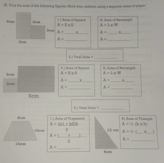 Find the area of the following figures. Show your solution using a separate sheet of paper..
1.) Area of Square 2) Area of Rectangle
9cm 3cm A=S* S A=LxW
3cm A=_ x_  A=_ x_ 
A=_  A=_ 
3em
3. Total Area=_ 
4.) Area of Square 5) Area of Rectangle
2cm
A=SxSS A=LxW
A=_ x_  A=_ x_ 
2cm
A=_  A=_ 
6cm
6 )Total Area=_ 
7.) Area of Trapezoid8) Area of Triangle
A=(b1+b2)h
A=1/2 (b x h)
2 A=1/2 (_ * _ )
A=_ ()+
_ 22
A=_ 
A=_ 