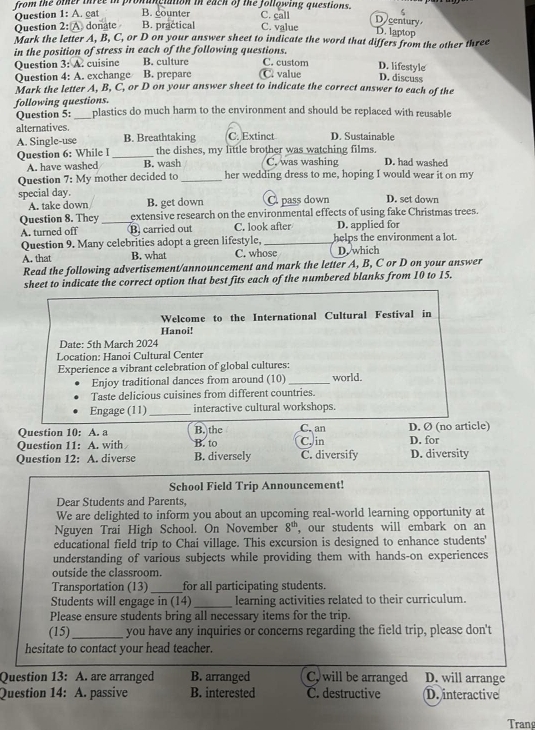 from the other three in pronanciation in each of the following questions. C. call
Question 1: A. cat B. counter
5
D century
Question 2: A donate B. practical C. value
D. laptop
Mark the letter A, B, C, or D on your answer sheet to indicate the word that differs from the other three
in the position of stress in each of the following questions.
Question 3: A. cuisinc B. culture C value C. custom D. lifestyle
Question 4: A. exchange B. prepare
D. discuss
Mark the letter A, B, C, or D on your answer sheet to indicate the correct answer to each of the
following questions. plastics do much harm to the environment and should be replaced with reusable
Question 5:
alternatives.
A. Single-use B. Breathtaking C. Extinct D. Sustainable
Question 6: While I _the dishes, my little brother was watching films. D. had washed
A. have washed B. wash C. was washing
Question 7: My mother decided to_ her wedding dress to me, hoping I would wear it on my
special day. D. set down
A. take down B. get down C pass down
Question 8. They _extensive research on the environmental effects of using fake Christmas trees.
A. turned off B. carried out C. look after D. applied for
Question 9. Many celebrities adopt a green lifestyle, _helps the environment a lot.
A. that B. what C. whose D. which
Read the following advertisement/announcement and mark the letter A, B, C or D on your answer
sheet to indicate the correct option that best fits each of the numbered blanks from 10 to 15.
Welcome to the International Cultural Festival in
Hanoi!
Date: 5th March 2024
Location: Hanoi Cultural Center
Experience a vibrant celebration of global cultures:
Enjoy traditional dances from around (10) _world.
Taste delicious cuisines from different countries.
Engage (11)_ interactive cultural workshops.
Question 10: A. a B. the C. an D. Ø (no article)
Question 11: A. with B. to C, in D. for
Question 12: A. diverse B. diversely C. diversify D. diversity
School Field Trip Announcement!
Dear Students and Parents,
We are delighted to inform you about an upcoming real-world learning opportunity at
Nguyen Trai High School. On November 8^(th) , our students will embark on an
educational field trip to Chai village. This excursion is designed to enhance students'
understanding of various subjects while providing them with hands-on experiences
outside the classroom.
Transportation (13)_ for all participating students.
Students will engage in (14)_ learning activities related to their curriculum.
Please ensure students bring all necessary items for the trip.
(15)_ you have any inquiries or concerns regarding the field trip, please don't
hesitate to contact your head teacher.
Question 13: A. are arranged B. arranged C, will be arranged D. will arrange
Question 14: A. passive B. interested C. destructive D. interactive
Trang