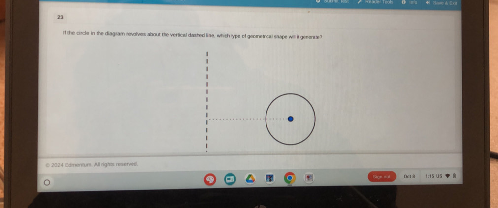 into Save & Exit 
23 
If the circle in the diagram revolves about the vertical dashed line, which type of geometrical shape will it generate? 
| 
2024 Edmentum. All rights reserved. 
Sign out Oct 8 1:15 US