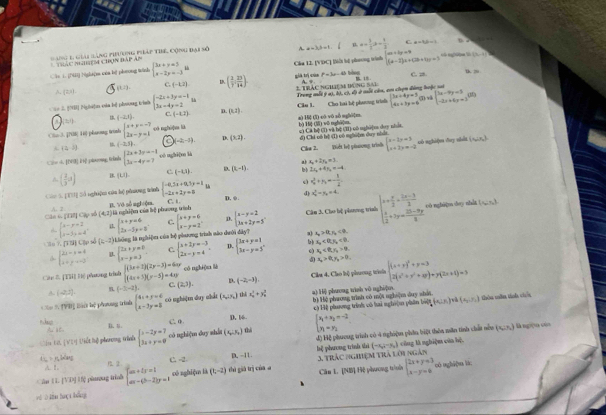 ang 1, giải (àng pihương pháp tibe, Cộng đại số A a=3,b=1 n. a= 3/2 a+ 1/2  C. a=b(b=1
Thác Nhiệm chọn đáp ám
Cân L. [NI) Nghiệm của bị phưong winh beginarrayl 3x+y=5 x-2y=-3endarray. l Cha 12. [VDC] [ếi lệ phương tình beginarrayl a+by=9 (a-2)z+(2b+3y)=3endarray. C. ;. c ng0]m S [3,-2]
tk 80
Ac [2,i). C. (-1,2) D ( 2/7 ; 23/14 )
giả trị của t^2=3x-4b 18
A s
(t2).
=== 2 [NH] Nghi]m cáa bị phương tih beginarrayl -2x+3y=-1 3x-4y=2endarray. D. (0,2) 2 Trác nghiệm đùng sai Trong mỗt ý a1, bì, có, đô ở mỗi câa, em chọn động hoặc si
(-2,1).
C (-1,2) Câu 1. Cho hai hệ phưng trình beginarrayl 3x+4y=3 4x+3y=6endarray. beginarrayl 3x-9y=5 -2x+6y=3endarray.
(1)
Co 3. [708 11) pharong trinh beginarrayl x+y=-7 2x-y=1endarray. oā nghù]wa lù b) 16 () wōnghā]m a) Hξ (l) có vô sǚ nghi]m
A. (2,-5) (-2,5). a (-2,-1) D. (3,2 . c) Ca bệ (1) vi bệ (II) oó nghim duy nhit d) Chi oó bǎ (1) có nghu2m duy nhàt
Cê n h -frac (x- 1/,  1ể jabrong, Gründe beginarrayl 2x+3y=-1 3x-4y=7endarray. oó nghi[ là Cla 2. Diớt li piưương trình beginarrayl x-1,x=3 x+2y=-2endarray.
uó nghi(w day shlt (x,ix,)
al a_n+2y_n=3
A. ( 2/3 a) B. (U). c. (-1,1) D. (1,-1). b 2x_1+4y_2=-4
v_0^(2+v_0)=- 1/2 
(d)
Các S. [TT] Số nghiệm cúa hệ phương tinh beginarrayl -8.3x+0.5y=1 -2x+2y=8endarray. L D. φ . x_2^(2-y_2)=4 beginarrayl x+ x/2 + (2x-3)/2   x/2 +2y= (25-9y)/8 endarray. oó nghugo day nhut ( s□n)
là nghiệm của bộ phương trình C. t
Cân 6, pH2 Cập số A.2 (4,7) B. Vô số ngicệm.
beginarrayl x-y+2 x-3y=4endarray. i. C. D. Cân 3. Cho bệ phơng trình
lo 7. [T] Cập số (4,-2) Liông là nghiệm của hộ phương trình nào dưới đây? beginarrayl x+y=6 2x-3y=3endarray. beginarrayl x+y=6 x-y=2endarray. beginarrayl x-y=2 kx+2y=5endarray.
a) x_0>0,y_0<0</tex>
x_2<0.y_2<0.
4 beginarrayl 2x-y=8 x+y+9endbmatrix beginarrayl 2x+y=0 x-y=3endarray. C. beginarrayl x+2y=-3 2x-y=4endarray. D. beginarrayl 3x+y=1 3x-y=5endarray. o) s_2<8,s_1
cónghiān là . x_o>0,y_o>0.
Cáu & [THi] Hệ phưưong trìn beginarrayl (3x+2)(2y-3)=4xy (4x+3)(y-5)=4xyendarray. (2,3). D. (-2,-3).
Cầu 4. Cào hộ phương trình
A. (2,2) (-3,-2) C. beginarrayl (x+y)^2+y=3 2(x^2+y^2+4y)+y(2x+1)=3endarray.
a) Hi phưong tinh vô nghi|u.
4  X overline TVB Biột lệ phưng trình beginarrayl 4x+y=6 x-3y=5endarray. có nghá]m duy nhát (x_a,y_b) thi x_0^(2+y_0^2 bì Hệ phưong trình có một nghiệm duy shản P_4)(x∪ R)∩ (s,s,s) thôu tên tinh chêu
C. 0 D. 16  c Hệ phương trình vô hai nghĩị phân be
B. u
độ Hệ phương trình có 4 nghiệm phân biệt thêa măn tinh chất nền (x,: x,) là ngờn còa
Ciu tờ [Vī) Viết hệ piaong tình beginarrayl x-2y=7 3x+y=0endarray. có nghiệm duy shắt (x_a⊥ x_b) thì beginarrayl x_1+x_2=-2 y_1=y_2endarray.
t; > n,bxdang C. -2
D. -11. bệ phưong trình shì (-x_2,-x_2) cũng là nghiệm của hệ.
có nghi[ua là;
Cân U [VD] Ufệ pàng trình beginarrayl dx+ty=1 ax-(b-2)y=1endarray. có nghiệ là (t,-2) thủ giá trị củaa 3. Trác nghiệm trà lới ngàn
yè  lhn huợt bǎng Cân L. [NB] Hệ phương trinh beginarrayl 2x+y=3 x-y=0endarray.