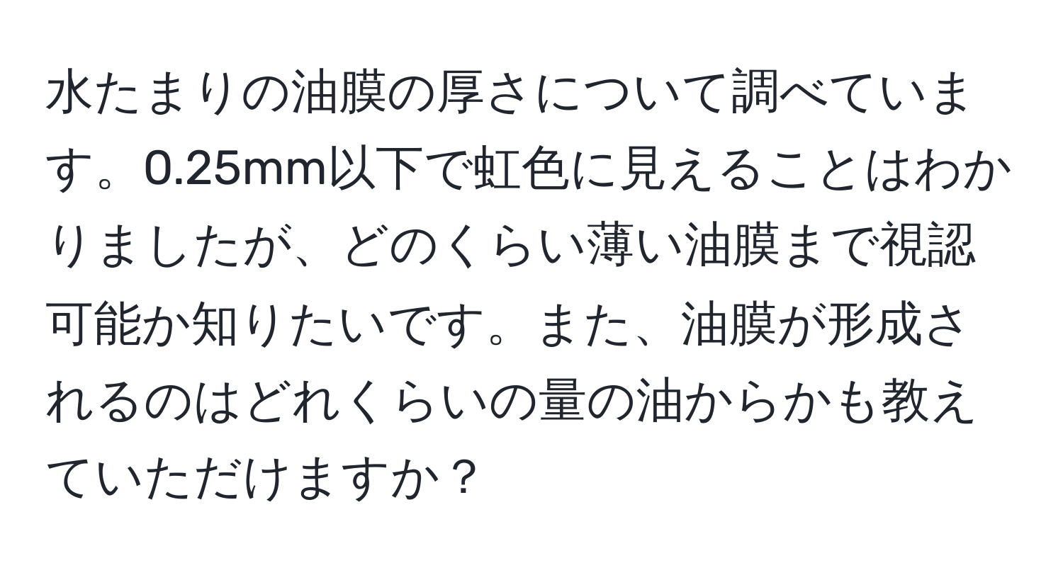 水たまりの油膜の厚さについて調べています。0.25mm以下で虹色に見えることはわかりましたが、どのくらい薄い油膜まで視認可能か知りたいです。また、油膜が形成されるのはどれくらいの量の油からかも教えていただけますか？