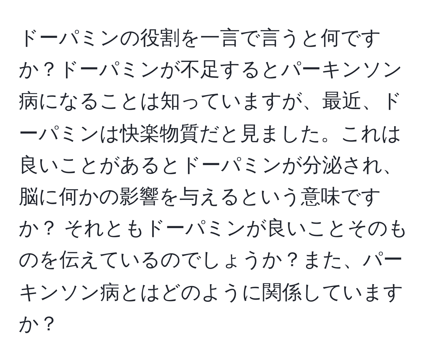 ドーパミンの役割を一言で言うと何ですか？ドーパミンが不足するとパーキンソン病になることは知っていますが、最近、ドーパミンは快楽物質だと見ました。これは良いことがあるとドーパミンが分泌され、脳に何かの影響を与えるという意味ですか？ それともドーパミンが良いことそのものを伝えているのでしょうか？また、パーキンソン病とはどのように関係していますか？