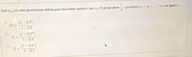 Soit (u_n) la suite géométrique définie pour tout entier naturel 1 par u_3=15 et de raison  1/2 . La somme u_3+u_4+...+u_9 est égale à
15*  ((1-0.5^7))/1-0.5 
15*  ((1-0.5^3))/1-0.5 
15*  ((1-0.5^6))/1-0.5 