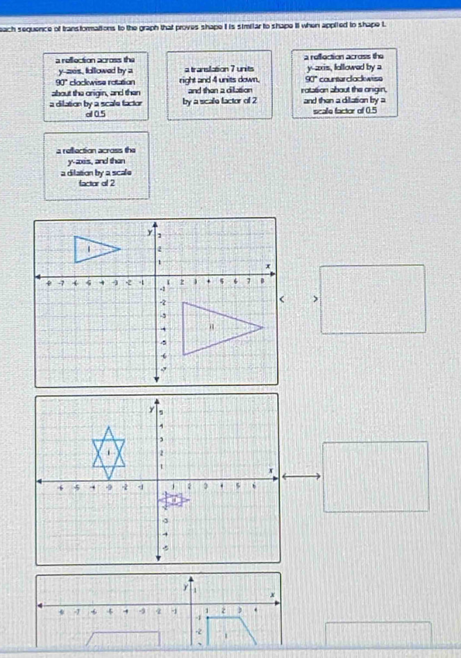 each sequence of transformations to the graph that proves shape i is similar to shape It when applied to shape t 
a reflection across the a reflection across the
y -aes, followed by a a translation 7 units y --axis, followed by a
90° clockwise rotation right and 4 units down, 90° counter clockwese 
about the origin, and then and than a cilltion rotation about the origin, 
a dilation by a scale factor by a scale factor of 2 and then a dillation by a 
al 0.5 scalle factor of 0.5
a reflection across the 
y-axis, and than 
a dilation by a scale 
factor ol 2
x
1 2 3
-1 4 -3 4 -1 -1
-2 1
、