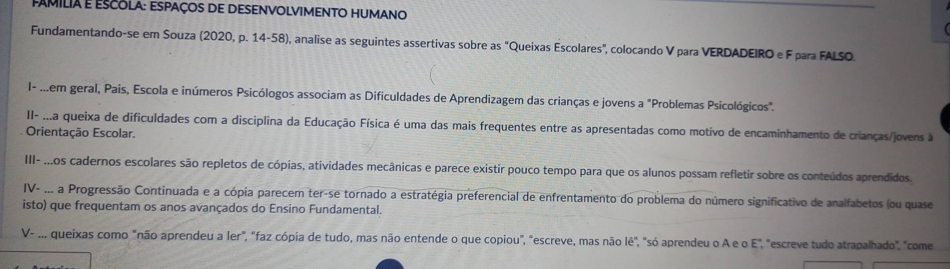 FAmilia E EScolA: ESpaços de DESeNvolviMeNTO HUmano 
Fundamentando-se em Souza (2020, p. 14-58), analise as seguintes assertivas sobre as “Queixas Escolares”, colocando V para VERDADEIRO e F para FALSO. 
I- ...em geral, Pais, Escola e inúmeros Psicólogos associam as Dificuldades de Aprendizagem das crianças e jovens a "Problemas Psicológicos". 
II- ...a queixa de dificuldades com a disciplina da Educação Física é uma das mais frequentes entre as apresentadas como motivo de encaminhamento de crianças/jovens à 
Orientação Escolar. 
III- ...os cadernos escolares são repletos de cópias, atividades mecânicas e parece existir pouco tempo para que os alunos possam refletir sobre os conteúdos aprendidos. 
IV- ... a Progressão Continuada e a cópia parecem ter-se tornado a estratégia preferencial de enfrentamento do problema do número significativo de analfabetos (ou quase 
isto) que frequentam os anos avançados do Ensino Fundamental. 
V- ... queixas como "não aprendeu a ler", "faz cópia de tudo, mas não entende o que copiou", "escreve, mas não lê", "só aprendeu o A e o E", "escreve tudo atrapalhado", "come