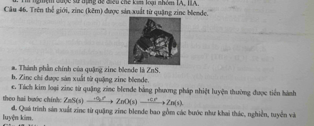 Th nghệm được sử dụng để điều chế kim loại nhóm IA, IIA. 
Câu 46. Trên thế giới, zinc (kẽm) được sản xuất từ quặng zinc blende. 
a. Thành phần chính của quặng zinc blende là ZnS. 
b. Zinc chỉ được sản xuất từ quặng zinc blende. 
c. Tách kim loại zinc từ quặng zinc blende bằng phương pháp nhiệt luyện thường được tiến hành 
theo hai bước chính: ZnS(s)xrightarrow +O_2, t°ZnO(s)xrightarrow (+C_+)°Zn(s). 
d. Quá trình sản xuất zinc từ quặng zinc blende bao gồm các bước như khai thác, nghiền, tuyền và 
luyện kim.