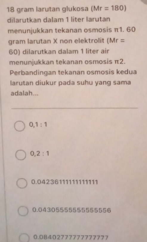 18 gram larutan glukosa (Mr=180)
dilarutkan dalam 1 liter larutan
menunjukkan tekanan osmosis π1. 60
gram larutan X non elektrolit ( Mr=
60) dilarutkan dalam 1 liter air
menunjukkan tekanan osmosis π2.
Perbandingan tekanan osmosis kedua
larutan diukur pada suhu yang sama
adalah...
0, 1:1
0, 2:1
0.04236111111111111
0.04305555555555556
0.08402777777777777