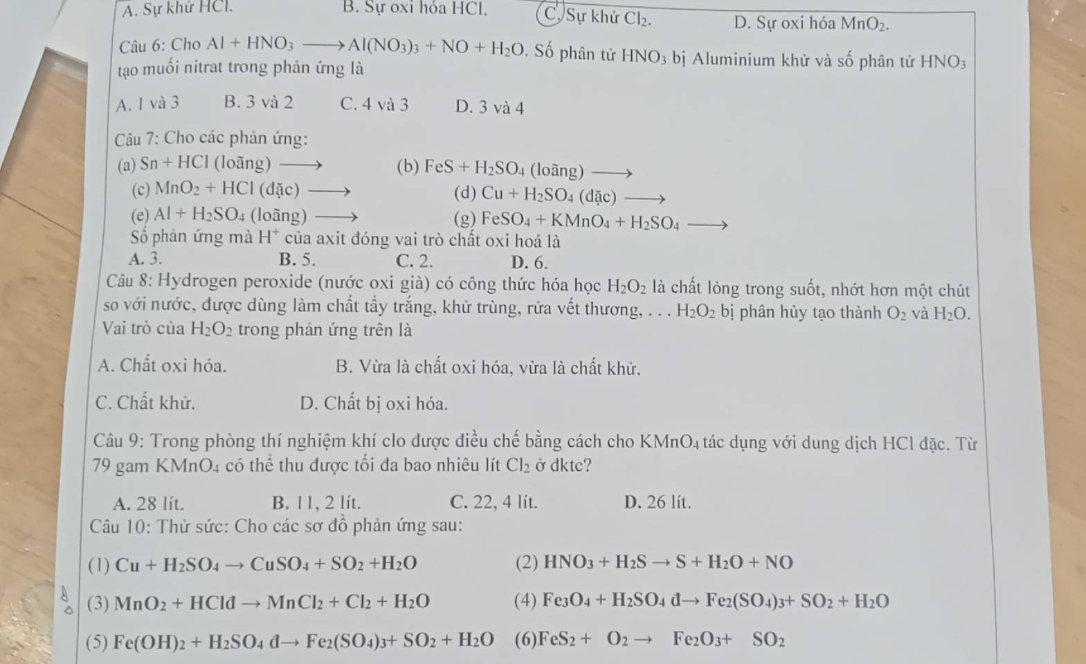 A. Sự khử HCl. B. Sự oxi hóa HCl. C. Sự khử Cl_2.
D. Sự oxi hóa MnO_2.
Câu 6: Cho Al+HNO_3to Al(NO_3)_3+NO+H_2O. Số phân tử HNO_3 bị Aluminium khử và số phân tử HNO_3
tạo muối nitrat trong phản ứng là
A. 1 và 3 B. 3 và 2 C. 4 và 3 D. 3 và 4
Câu 7: Cho các phản ứng:
(a) Sn+HCl (loàng) (b) FeS+H_2SO_4 loang) _ 
(c) MnO_2+HCl (dặc)   (d) Cu+H_2SO_4(dac)_  to
(e) Al+H_2SO_4 (loàng) (g) FeSO_4+KMnO_4+H_2SO_4
Số phản ứng mà H^+ của axit đóng vai trò chất oxi hoá là
A. 3. B. 5. C. 2. D. 6.
Câu 8: Hydrogen peroxide (nước oxi già) có công thức hóa học H_2O_2 là chất lỏng trong suốt, nhớt hơn một chút
so với nước, được dùng làm chất tẩy trắng, khử trùng, rửa vết thương, . . . H_2O_2 bị phân hủy tạo thành O_2 và H_2O.
Vai trò của H_2O_2 trong phản ứng trên là
A. Chất oxi hóa. B. Vừa là chất oxi hóa, vừa là chất khử.
C. Chất khử. D. Chất bị oxi hóa.
Câu 9: Trong phòng thí nghiệm khí clo được điều chế bằng cách cho KMnO4 tác dụng với dung dịch HCl đặc. Từ
79 gam KMnO4 có thể thu được tối đa bao nhiêu lít Cl_2 ở dktc?
A. 28 lít. B. 11, 2 lít. C. 22, 4 lít. D. 26 lít.
Câu 10: Thử sức: Cho các sơ đồ phản ứng sau:
(1) Cu+H_2SO_4to CuSO_4+SO_2+H_2O (2) HNO_3+H_2Sto S+H_2O+NO
(3) MnO_2+HCldto MnCl_2+Cl_2+H_2O (4) Fe_3O_4+H_2SO_4dto Fe_2(SO_4)_3+SO_2+H_2O
(5) Fe(OH)_2+H_2SO_4dto Fe_2(SO_4)_3+SO_2+H_2O (6) FeS_2+O_2to Fe_2O_3+SO_2