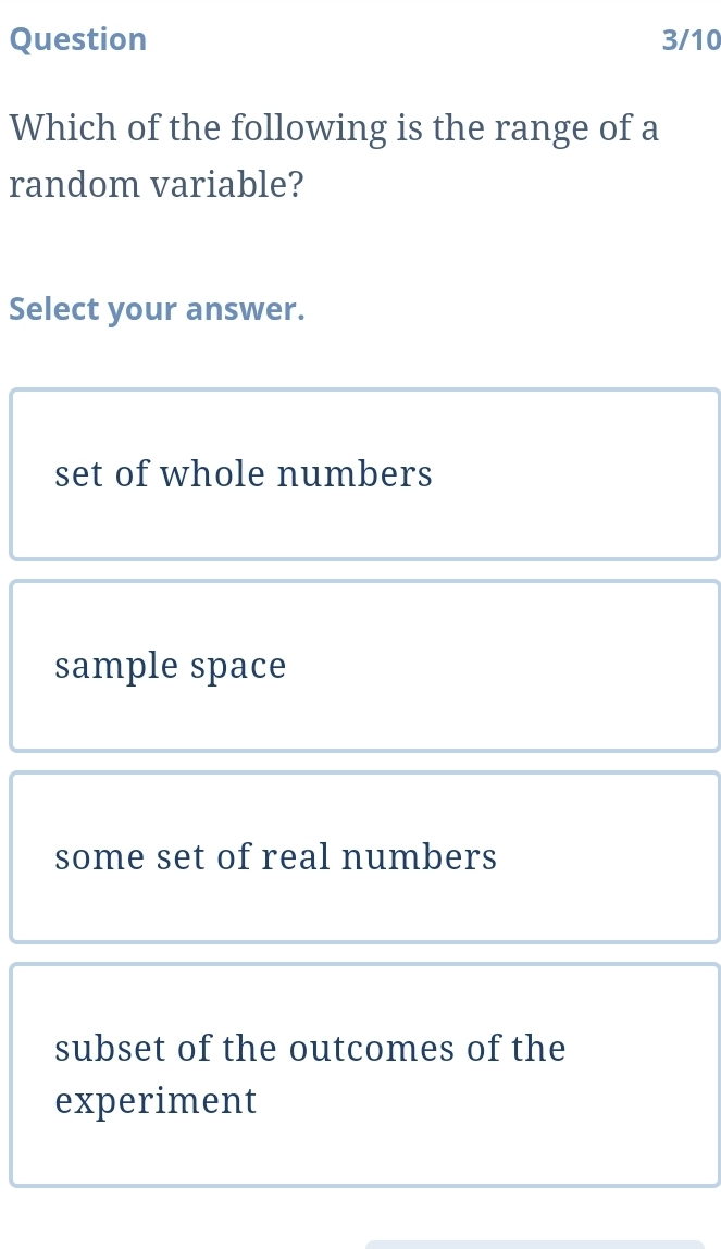 Question 3/10
Which of the following is the range of a
random variable?
Select your answer.
set of whole numbers
sample space
some set of real numbers
subset of the outcomes of the
experiment