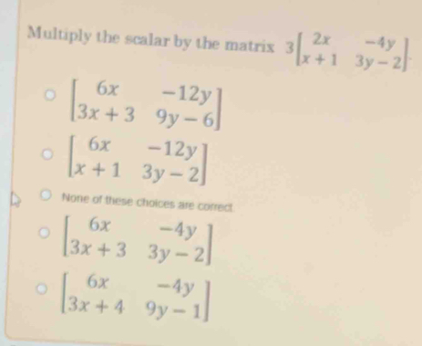 Multiply the scalar by the matrix 3beginbmatrix 2x&-4y x+1&3y-2endbmatrix.
beginbmatrix 6x&-12y 3x+3&9y-6endbmatrix
beginbmatrix 6x&-12y x+1&3y-2endbmatrix
None of these choices are correct
beginbmatrix 6x&-4y 3x+3&3y-2endbmatrix
beginbmatrix 6x&-4y 3x+4&9y-1endbmatrix