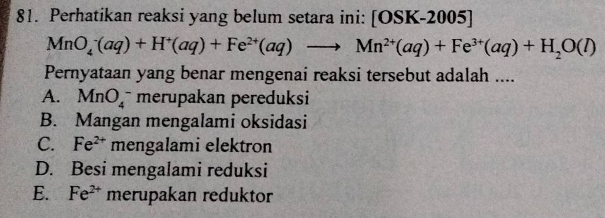 Perhatikan reaksi yang belum setara ini: [OSK -2005] |
MnO_4^(-(aq)+H^+)(aq)+Fe^(2+)(aq)to Mn^(2+)(aq)+Fe^(3+)(aq)+H_2O(l)
Pernyataan yang benar mengenai reaksi tersebut adalah ....
A. MnO_4^(- merupakan pereduksi
B. Mangan mengalami oksidasi
C. Fe^2+) mengalami elektron
D. Besi mengalami reduksi
E. Fe^(2+) merupakan reduktor