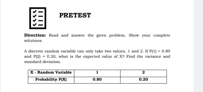 PRETEST
Direction: Read and answer the given problem. Show your complete
solutions.
A discrete random variable can only take two values, 1 and 2. If P(1)=0.80
and P(2)=0.20 , what is the expected value of X? Find the variance and
standard deviation.