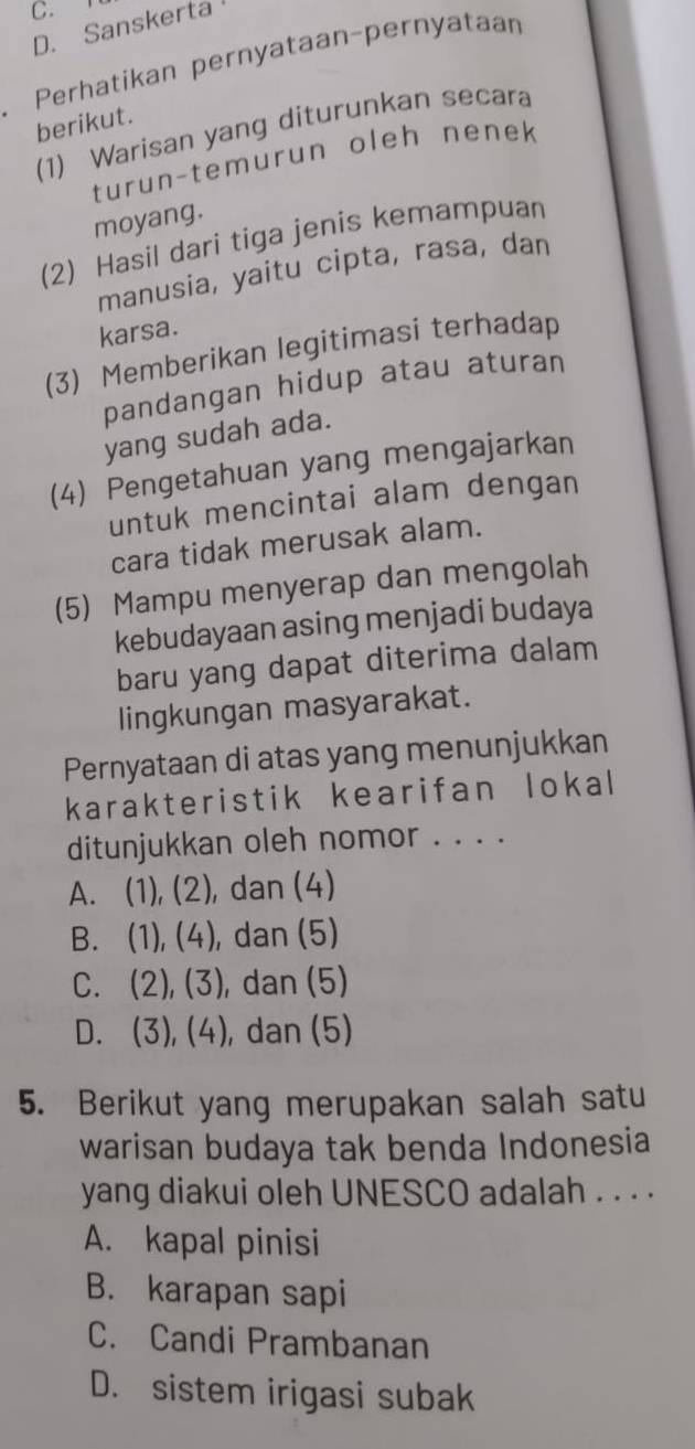 Sanskerta
Perhatikan pernyataan-pernyataan
berikut.
(1) Warisan yang diturunkan secara
turun-temurun oleh nenek
moyang.
(2) Hasil dari tiga jenis kemampuan
manusia, yaitu cipta, rasa, dan
karsa.
(3) Memberikan legitimasi terhadap
pandangan hidup atau aturan
yang sudah ada.
(4) Pengetahuan yang mengajarkan
untuk mencintai alam dengan
cara tidak merusak alam.
(5) Mampu menyerap dan mengolah
kebudayaan asing menjadi budaya
baru yang dapat diterima dalam
lingkungan masyarakat.
Pernyataan di atas yang menunjukkan
karakteristik kearifan lokal
ditunjukkan oleh nomor . . . .
A. (1), (2), dan (4)
B. (1), (4), dan (5)
C. (2), (3), dan (5)
D. (3), (4), dan (5)
5. Berikut yang merupakan salah satu
warisan budaya tak benda Indonesia
yang diakui oleh UNESCO adalah . . . .
A. kapal pinisi
B. karapan sapi
C. Candi Prambanan
D. sistem irigasi subak